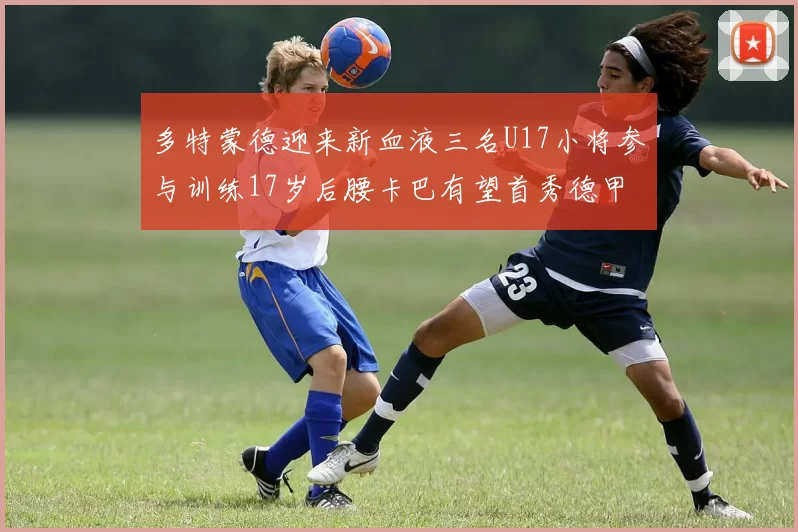 多特蒙德迎来新血液三名U17小将参与训练17岁后腰卡巴有望首秀德甲