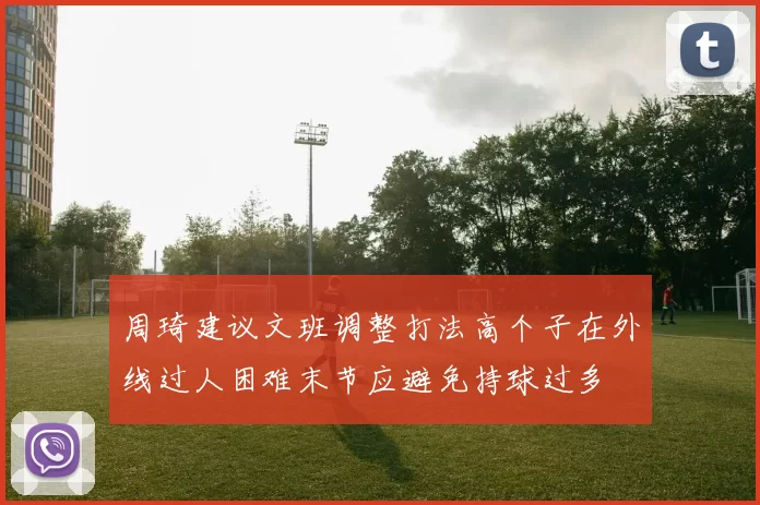 周琦建议文班调整打法高个子在外线过人困难末节应避免持球过多