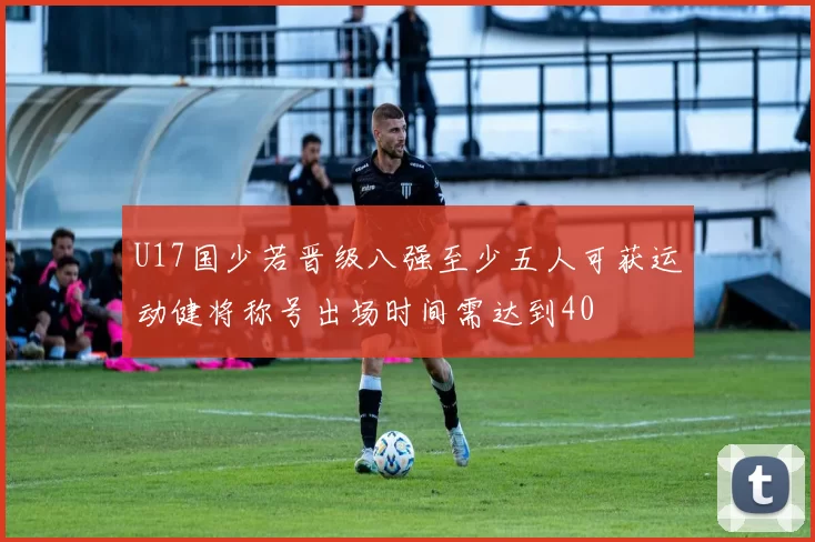 U17国少若晋级八强至少五人可获运动健将称号出场时间需达到40