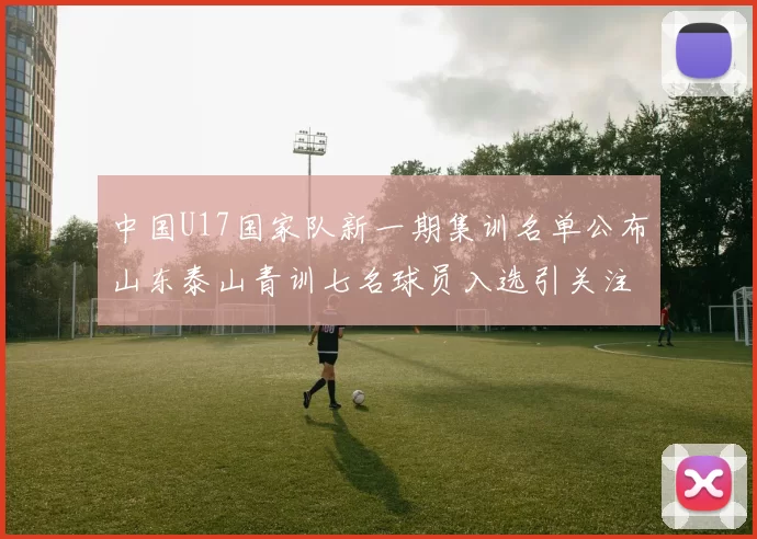 中国U17国家队新一期集训名单公布山东泰山青训七名球员入选引关注