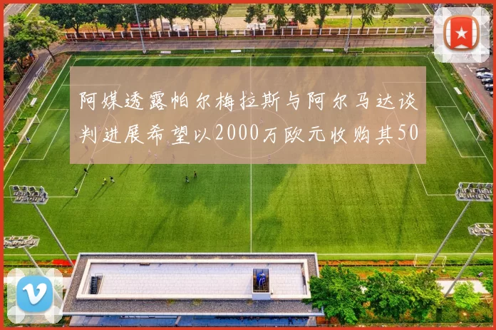 阿媒透露帕尔梅拉斯与阿尔马达谈判进展希望以2000万欧元收购其50所有权