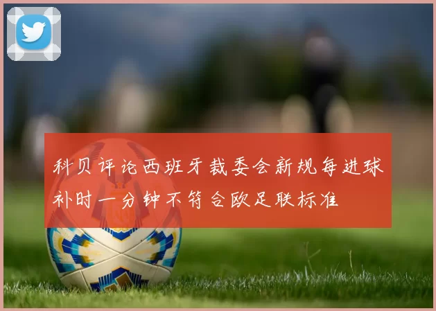 科贝评论西班牙裁委会新规每进球补时一分钟不符合欧足联标准