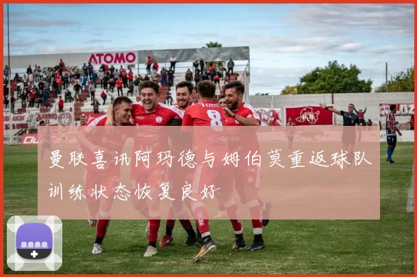 曼联喜讯阿玛德与姆伯莫重返球队训练状态恢复良好
