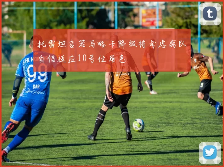 托雷坦言若马略卡降级将考虑离队自信适应10号位角色