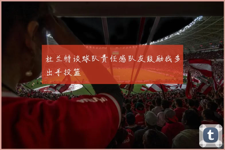 杜兰特谈球队责任感队友鼓励我多出手投篮